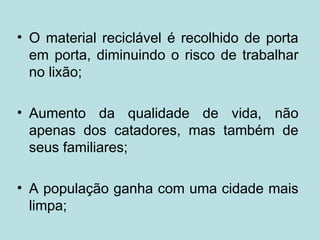 • O material reciclável é recolhido de porta
  em porta, diminuindo o risco de trabalhar
  no lixão;

• Aumento da qualidade de vida, não
  apenas dos catadores, mas também de
  seus familiares;

• A população ganha com uma cidade mais
  limpa;
 