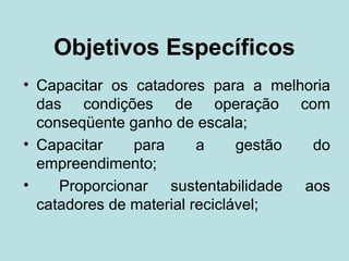Objetivos Específicos
• Capacitar os catadores para a melhoria
  das condições de operação com
  conseqüente ganho de escala;
• Capacitar    para      a     gestão do
  empreendimento;
•    Proporcionar sustentabilidade aos
  catadores de material reciclável;
 