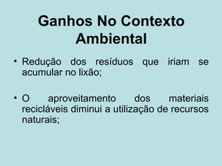 Ganhos No Contexto
         Ambiental
• Redução dos resíduos que iriam se
  acumular no lixão;

• O      aproveitamento       dos    materiais
  recicláveis diminui a utilização de recursos
  naturais;
 