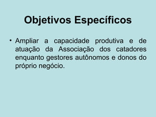 Objetivos Específicos
• Ampliar a capacidade produtiva e de
  atuação da Associação dos catadores
  enquanto gestores autônomos e donos do
  próprio negócio.
 