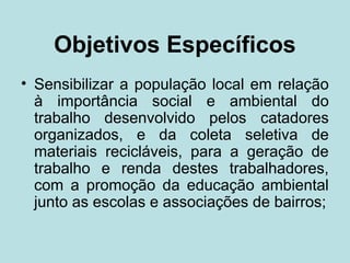 Objetivos Específicos
• Sensibilizar a população local em relação
  à importância social e ambiental do
  trabalho desenvolvido pelos catadores
  organizados, e da coleta seletiva de
  materiais recicláveis, para a geração de
  trabalho e renda destes trabalhadores,
  com a promoção da educação ambiental
  junto as escolas e associações de bairros;
 