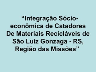 “Integração Sócio-
 econômica de Catadores
De Materiais Recicláveis de
  São Luiz Gonzaga - RS,
   Região das Missões”
 