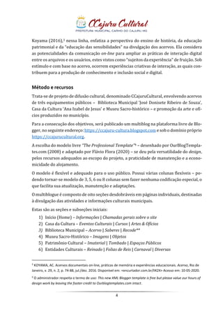 4
Koyama (2016),3 nessa linha, enfatiza a perspectiva do ensino de história, da educação
patrimonial e da “educação das sensibilidades” na divulgação dos acervos. Ela considera
as potencialidades da comunicação on-line para ampliar as práticas de interação digital
entre os arquivos e os usuários, estes vistos como “sujeitos da experiência” de fruição. Sob
estímulo e com base no acervo, ocorrem experiências criativas de interação, as quais con-
tribuem para a produção de conhecimento e inclusão social e digital.
Método e recursos
Trata-se de projeto de difusão cultural, denominado CCajuruCultural, envolvendo acervos
de três equipamentos públicos – Biblioteca Municipal ‘José Donisete Ribeiro de Souza’,
Casa da Cultura ‘Ana Izabel de Jesus’ e Museu Sacro-histórico – e promoção da arte e ofí-
cios produzidos no município.
Para a consecução dos objetivos, será publicado um multiblog na plataforma livre de Blo-
gger, no seguinte endereço: https://ccajuru-cultura.blogspot.com e sob o domínio próprio
https://ccajurucultural.org.
A escolha do modelo livre “The Professional Template”4 – desenhado por OurBlogTempla-
tes.com (2008) e adaptado por Flávio Flora (2020) – se deu pela versatilidade do design,
pelos recursos adequados ao escopo do projeto, a praticidade de manutenção e a econo-
micidade do alojamento.
O modelo é flexível e adequado para o uso público. Possui várias colunas flexíveis – po-
dendo tornar-se modelo de 3, 5, 6 ou 8 colunas sem fazer nenhuma codificação especial, o
que facilita sua atualização, manutenção e adaptações.
O multiblogue é composto de oito seções desdobráveis em páginas individuais, destinadas
à divulgação das atividades e informações culturais municipais.
Estas são as seções e subseções iniciais:
1) Início (Home) – Informações | Chamadas gerais sobre o site
2) Casa da Cultura – Eventos Culturais | Cursos | Artes & Ofícios
3) Biblioteca Municipal – Acervo | Saberes | Recode**
4) Museu Sacro-Histórico – Imagens | Objetos
5) Patrimônio Cultural – Imaterial | Tombado | Espaços Públicos
6) Entidades Culturais – Reinado | Folias de Reis | Carnaval | Diversas
3
KOYAMA, AC. Acervos documentais on-line, práticas de memória e experiências educacionais. Acervo, Rio de
Janeiro, v. 29, n. 2, p. 74-88, jul./dez. 2016. Disponível em: <encurtador.com.br/lIKZ4> Acesso em: 10-05-2020.
4
O administrador respeita o termo de uso: This new XML Blogger template is free but please value our hours of
design work by leaving the footer credit to Ourblogtemplates.com intact.
 