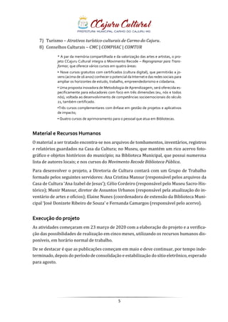 5
7) Turismo – Atrativos turístico-culturais de Carmo do Cajuru.
8) Conselhos Culturais – CMC | COMPHAC | COMTUR
* A par da memória compartilhada e da valorização das artes e artistas, o pro-
jeto CCajuru Cultural integra o Movimento Recode – Reprogramar para Trans-
formar, que oferece vários cursos em quatro áreas:
▪ Nove cursos gratuitos com certificados (cultura digital), que permitirão a jo-
vens (acima de 16 anos) conhecer o potencial da Internet e das redes sociais para
ampliar os horizontes de estudo, trabalho, empreendedorismo e cidadania.
▪ Uma proposta inovadora de Metodologia de Aprendizagem, será oferecida es-
pecificamente para educadores com foco em três dimensões (eu, nós e todos
nós), voltada ao desenvolvimento de competências socioemocionais do século
21, também certificado.
▪Três cursos complementares com ênfase em gestão de projetos e aplicativos
de impacto;
▪ Quatro cursos de aprimoramento para o pessoal que atua em Bibliotecas.
Material e Recursos Humanos
O material a ser tratado encontra-se nos arquivos de tombamentos, inventários, registros
e relatórios guardados na Casa da Cultura; no Museu, que mantém um rico acervo foto-
gráfico e objetos históricos do município; na Biblioteca Municipal, que possui numerosa
lista de autores locais; e nos cursos do Movimento Recode Biblioteca Pública.
Para desenvolver o projeto, a Diretoria de Cultura contará com um Grupo de Trabalho
formado pelos seguintes servidores: Ana Cristina Mansur (responsável pelos arquivos da
Casa de Cultura ‘Ana Izabel de Jesus’); Célio Cordeiro (responsável pelo Museu Sacro-His-
tórico); Munir Mansur, diretor de Assuntos Urbanos (responsável pela atualização do in-
ventário de artes e ofícios); Elaine Nunes (coordenadora de extensão da Biblioteca Muni-
cipal ‘José Donizete Ribeiro de Souza’ e Fernanda Camargos (responsável pelo acervo).
Execução do projeto
As atividades começaram em 23 março de 2020 com a elaboração do projeto e a verifica-
ção das possibilidades de realização em cinco meses, utilizando os recursos humanos dis-
poníveis, em horário normal de trabalho.
De se destacar é que as publicações começam em maio e deve continuar, por tempo inde-
terminado, depois do período de consolidação e estabilização do sítio eletrônico, esperado
para agosto.
 
