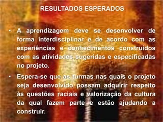 RESULTADOS ESPERADOS


• A aprendizagem deve se desenvolver de
  forma interdisciplinar e de acordo com as
  experiências e conhecimentos construídos
  com as atividades sugeridas e especificadas
  no projeto.
• Espera-se que as turmas nas quais o projeto
  seja desenvolvido possam adquirir respeito
  às questões raciais e valorização da cultura
  da qual fazem parte e estão ajudando a
  construir.
 