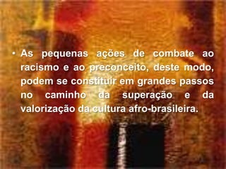 • As pequenas ações de combate ao
  racismo e ao preconceito, deste modo,
  podem se constituir em grandes passos
  no caminho da superação e da
  valorização da cultura afro-brasileira.
 