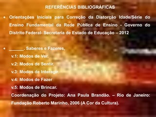 REFERÊNCIAS BIBLIOGRÁFICAS

Orientações Iniciais para Correção da Distorção Idade/Série do
Ensino Fundamental da Rede Pública de Ensino - Governo do
Distrito Federal- Secretaria de Estado de Educação – 2012


______. Saberes e Fazeres,
v.1: Modos de Ver.
v.2: Modos de Sentir.
v.3: Modos de Interagir.
v.4: Modos de Fazer
v.5: Modos de Brincar.
Coordenação do Projeto: Ana Paula Brandão. – Rio de Janeiro:
Fundação Roberto Marinho, 2006 (A Cor da Cultura).
 