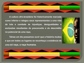 A cultura afro-brasileira foi historicamente marcada
como inferior e relegou seus representantes a uma vida
de luta e combate às injustiças, desigualdades e
exclusões resultantes do preconceito e do descrédito
no potencial de uma raça.

    Talvez um dia possamos ouvir que a história mudou
e que em todos os lugares se reconheça a existência de
uma só raça, a raça humana.
 