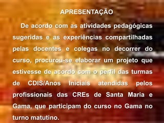 APRESENTAÇÃO

     De acordo com as atividades pedagógicas
sugeridas e as experiências compartilhadas
pelas docentes e colegas no decorrer do
curso, procurou-se elaborar um projeto que
estivesse de acordo com o perfil das turmas
de     CDIS/Anos   Iniciais   atendidas   pelos
profissionais das CREs de Santa Maria e
Gama, que participam do curso no Gama no
turno matutino.
 