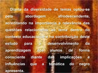 Diante da diversidade de temas optou-se
pela          abordagem             afrodescendente,
acreditando na importância e relevância das
questões relacionadas ao tema dentro do
contexto educacional e na contribuição deste
estudo    para        o       desenvolvimento      da
aprendizagem          dos      alunos    de     forma
consciente      diante        das    implicações    e
influências     que       a   temática   do     negro
apresenta.
 