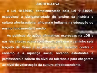 JUSTIFICATIVA

   A Lei 10.639/03, complementada pela Lei 11.645/08,
estabelece a obrigatoriedade do ensino da história e
cultura afro-brasileira, africana e indígena na educação do
ensino fundamental e médio.

   As políticas de ações afirmativas expressas na LDB e
nas leis citadas acima contribuem para que o caminho seja
traçado de forma a se executar um trabalho contra o
racismo e a injustiça social, levando estudantes e
professores a saírem do nível da tolerância para chegarem
ao nível da valorização da cultura afrodescendente.
 