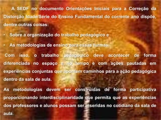 A SEDF no documento Orientações Iniciais para a Correção da
Distorção Idade/Série do Ensino Fundamental do corrente ano dispõe,
dentre outras coisas:

• Sobre a organização do trabalho pedagógico e

• As metodologias de ensino para essas turmas.

Com     isso,   o   trabalho   pedagógico   deve   acontecer   de   forma
diferenciada no espaço e no tempo e com ações pautadas em
experiências conjuntas que apontem caminhos para a ação pedagógica
dentro da sala de aula.

As metodologias devem ser construídas de forma participativa
proporcionando interdisciplinaridade que permita que as experiências
dos professores e alunos possam ser inseridas no cotidiano da sala de
aula.
 