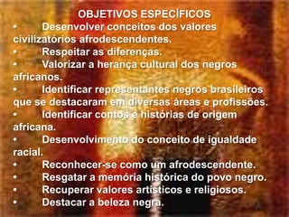 OBJETIVOS ESPECÍFICOS
•      Desenvolver conceitos dos valores
civilizatórios afrodescendentes.
•      Respeitar as diferenças.
•      Valorizar a herança cultural dos negros
africanos.
•      Identificar representantes negros brasileiros
que se destacaram em diversas áreas e profissões.
•      Identificar contos e histórias de origem
africana.
•      Desenvolvimento do conceito de igualdade
racial.
•      Reconhecer-se como um afrodescendente.
•      Resgatar a memória histórica do povo negro.
•      Recuperar valores artísticos e religiosos.
•      Destacar a beleza negra.
 