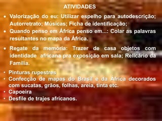 ATIVIDADES
  Valorização do eu: Utilizar espelho para autodescrição;
  Autorretrato; Músicas; Ficha de identificação;
  Quando penso em África penso em...: Colar as palavras
  resultantes no mapa da África.
  Regate da memória: Trazer de casa objetos com
  identidade africana pra exposição em sala; Relicário da
  Família.
• Pinturas rupestres
• Confecção de mapas do Brasil e da África decorados
  com sucatas, grãos, folhas, areia, tinta etc.
• Capoeira
• Desfile de trajes africanos.
 