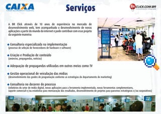 Serviços
A BR Click através de 10 anos de experiência no mercado de
desenvolvimento web, tem acompanhado o desenvolvimento de novas
aplicações a partir do mundo da internet e pode contribuir com esse projeto
da seguinte maneira:


- Consultoria especializada na implementação
(processo de seleção de fornecedores de hardware e software)

- Criação e Produção de conteúdo
(anúncios, propagandas, noticias)

- Adequação de propagandas utilizadas em outros meios como TV

- Gestão operacional de veiculação das mídias
(desenvolvimento das grades de programação conforme as estratégias do departamento de marketing)

- Consultoria no decorrer do processo
(relatórios do setor de mídia digital, novas aplicações para a ferramenta implementada, novas ferramentas complementares,
suporte comercial e/ou estatístico para mensuração dos resultados, desenvolvimento de projetos para parceiros estratégicos e/ou corporativos)
 