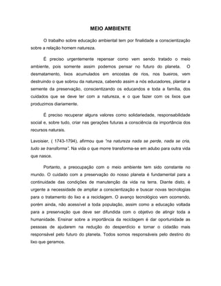 MEIO AMBIENTE

      O trabalho sobre educação ambiental tem por finalidade a conscientização
sobre a relação homem natureza.

      É preciso urgentemente repensar como vem sendo tratado o meio
ambiente, pois somente assim podemos pensar no futuro do planeta.              O
desmatamento, lixos acumulados em encostas de rios, nos bueiros, vem
destruindo o que sobrou da natureza, cabendo assim a nós educadores, plantar a
semente da preservação, conscientizando os educandos e toda a família, dos
cuidados que se deve ter com a natureza, e o que fazer com os lixos que
produzimos diariamente.

      É preciso recuperar alguns valores como solidariedade, responsabilidade
social e, sobre tudo, criar nas gerações futuras a consciência da importância dos
recursos naturais.

Lavoisier, ( 1743-1794), afirmou que “na natureza nada se perde, nada se cria,
tudo se transforma”. Na vida o que morre transforma-se em adubo para outra vida
que nasce.

      Portanto, a preocupação com o meio ambiente tem sido constante no
mundo. O cuidado com a preservação do nosso planeta é fundamental para a
continuidade das condições de manutenção da vida na terra. Diante disto, é
urgente a necessidade de ampliar a conscientização e buscar novas tecnologias
para o tratamento do lixo e a reciclagem. O avanço tecnológico vem ocorrendo,
porém ainda, não acessível a toda população, assim como a educação voltada
para a preservação que deve ser difundida com o objetivo de atingir toda a
humanidade. Ensinar sobre a importância da reciclagem é dar oportunidade as
pessoas de ajudarem na redução do desperdício e tornar o cidadão mais
responsável pelo futuro do planeta. Todos somos responsáveis pelo destino do
lixo que geramos.
 