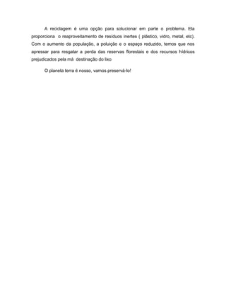 A reciclagem é uma opção para solucionar em parte o problema. Ela
proporciona o reaproveitamento de resíduos inertes ( plástico, vidro, metal, etc).
Com o aumento da população, a poluição e o espaço reduzido, temos que nos
apressar para resgatar a perda das reservas florestais e dos recursos hídricos
prejudicados pela má destinação do lixo

      O planeta terra é nosso, vamos preservá-lo!
 