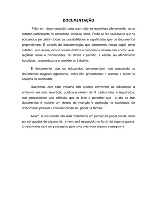 DOCUMENTAÇÃO

       Falar em documentação para quem não se reconhece plenamente como
cidadão participante da sociedade, torna-se difícil. Então se faz necessário que os
educandos percebam todas as possibilidades e significados que os documentos
proporcionam. É através da documentação que exercemos nosso papel como
cidadão, que asseguramos nossos direitos e cumprimos deveres tais como: votar,
registrar terras e propriedades, ter direito a pensão, a escola, ao atendimento
hospitalar, aposentadoria e também ao trabalho.

      É fundamental que os educandos compreendam que possuindo os
documentos exigidos legalmente, estes irão proporcionar o acesso a todos os
serviços da sociedade.

      Queremos com este trabalho não apenas convencer os educandos a
entrarem em uma repartição publica e saírem de lá cadastrados e registrados,
mas proporcionar uma reflexão que os leve a perceber que            o ato de tirar
documentos é mostrar um desejo de inserção e aceitação na sociedade, de
crescimento pessoal e consciência de seu papel na família.

      Assim, o documento não será meramente um pedaço de papel oficial, tirado
por obrigações de alguma lei, e nem será esquecido no fundo de alguma gaveta.
O documento será um passaporte para uma vida mais digna e participativa.
 
