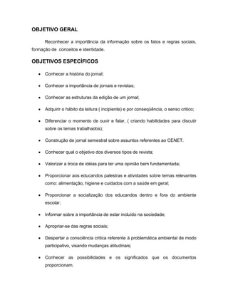 OBJETIVO GERAL

      Reconhecer a importância da informação sobre os fatos e regras sociais,
formação de conceitos e identidade.

OBJETIVOS ESPECÍFICOS

      Conhecer a história do jornal;

      Conhecer a importância de jornais e revistas;

      Conhecer as estruturas da edição de um jornal;

      Adquirir o hábito da leitura ( incipiente) e por conseqüência, o senso critico;

      Diferenciar o momento de ouvir e falar, ( criando habilidades para discutir
      sobre os temas trabalhados);

      Construção de jornal semestral sobre assuntos referentes ao CENET.

      Conhecer qual o objetivo dos diversos tipos de revista;

      Valorizar a troca de idéias para ter uma opinião bem fundamentada;

      Proporcionar aos educandos palestras e atividades sobre temas relevantes
      como: alimentação, higiene e cuidados com a saúde em geral;

      Proporcionar a socialização dos educandos dentro e fora do ambiente
      escolar;

      Informar sobre a importância de estar incluído na sociedade;

      Apropriar-se das regras sociais;

      Despertar a consciência critica referente à problemática ambiental de modo
      participativo, visando mudanças atitudinais;

      Conhecer as possibilidades e os significados que os documentos
      proporcionam.
 