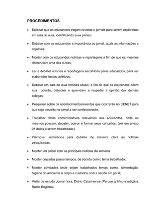 PROCEDIMENTOS

 Solicitar que os educandos tragam revistas e jornais para serem explorados
 em sala de aula, identificando suas partes;

 Debater com os educandos a importância do jornal, quais as informações e
 objetivos;

 Montar com os educandos notícias e reportagens a fim de que os mesmos
 diferenciem uma das outras;

 Ler e debater notícias e reportagens escolhidas pelos educandos, para ser
 elaborados textos coletivos;

 Debater em sala de aula notícias atuais, a fim de que os educandos dêem
 sua   opinião, debatam e aprendam a respeitar a opinião dos demais
 colegas;

 Pesquisar sobre os acontecimentos/eventos que ocorrerão no CENET para
 que seja descrito no jornal a ser confeccionado;

 Trabalhar datas comemorativas relevantes aos educandos, onde os
 mesmos possam, debater, opinar e formar seus conceitos. (ver em anexo
 01 datas a serem trabalhadas);

 Promover seminários para debater de maneira clara as notícias
 pesquisadas;

 Montar um painel com as principais notícias da semana

 Montar cruzadas passa tempos, de acordo com o tema trabalhado;

 Montar atividades onde sejam trabalhados temas como: alimentação,
 higiene do ambiente e corpo e cuidados com a saúde em geral;

 Visita de estudo Jornal hora, Diário Catarinense (Parque gráfico e edição),
 Rádio Regional;
 