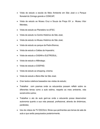 Visita de estudo a escola do Meio Ambiente em São José e o Parque
florestal do Córrego grande e CONCAP;

Visita de estudo ao Museu Cruz e Souza da Praça XV ,e Museu Vitor
Meireles,

Visita de estudo ao Planetário na UFSC;

Visita de estudo no Centro Histórico de São José;

Visita de estudo no Museu Histórico de São José;

Visita de estudo ao parque da Pedra Branca;

Visita de estudo a Caldas da Imperatriz;

Visita de estudo a CASAN e ELETROSUL;

Visita de estudo a Alfândega;

Visita de estudo a COEPAD;

Visita de estudo ao shopping, cinema;

Visita de estudo a Beira Mar de São José;

Criar textos coletivos baseados nas visitas de estudo;

Trabalhar    com poemas onde os educandos possam refletir sobre os
diferentes temas como a auto estima, respeito ao meio ambiente, vida
social entre outros;

Trabalhar o ato de auto gerir-se onde o educando possa desenvolver
autonomia quanto a sua vida pessoal, profissional, através de dinâmicas,
parábolas;

Uso de vídeos da TV ESCOLA, filmes que pertinentes aos temas de sala de
aula e que serão pesquisados posteriormente;
 