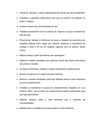 Vídeos do “edutube” a serem selecionados de acordo com tema trabalhado;

Trabalhar o calendário diariamente para que os mesmos se localizem no
tempo e espaço;

Lembrar sempre dos aniversariantes do dia;

Trabalhar diariamente com os cuidados da higiene do corpo e ambiente da
sala de aula;

Proporcionar debates e dinâmicas de grupo a respeito da autonomia em
questões práticas como: pegar seu material, separá-lo, a importância do
começo e meio e fim de um trabalho, capricho com os mesmo, dentre
outros;

Elaborar textos a partir das leituras das reportagens;

Elaborar e realizar atividades com palavras chaves dos textos informativos
dos jornais e revistas;

Ler textos informativos, debater e depois reescrevê-los coletivamente;

Montar um painel com a regras de boas maneiras;

Elaborar e resolver atividades onde haja reflexões sobre os atos realizados
ao bom comportamento;

Trabalhar a importância no grupo do companheirismo, respeito a si e ao
próximo, enfim, que as trocas de conhecimentos sejam fundamentais para
que haja aprendizado;

Elaborar   cartazes   sobre   o   meio   ambiente    com   o   propósito   de
conscientização;

Debate sobre a importância da preservação do meio ambiente;
 