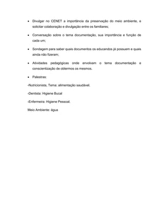 Divulgar no CENET a importância da preservação do meio ambiente, e
   solicitar colaboração e divulgação entre os familiares;

   Conversação sobre o tema documentação, sua importância e função de
   cada um;

   Sondagem para saber quais documentos os educandos já possuem e quais
   ainda não fizeram;

   Atividades   pedagógicas     onde   envolvam    o   tema   documentação   e
   conscientização de obtermos os mesmos.

   Palestras:

-Nutricionista, Tema: alimentação saudável.

-Dentista: Higiene Bucal

-Enfermeira: Higiene Pessoal.

Meio Ambiente: água
 