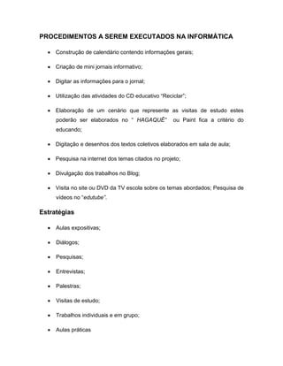 PROCEDIMENTOS A SEREM EXECUTADOS NA INFORMÁTICA

     Construção de calendário contendo informações gerais;

     Criação de mini jornais informativo;

     Digitar as informações para o jornal;

     Utilização das atividades do CD educativo “Reciclar”;

     Elaboração de um cenário que represente as visitas de estudo estes
     poderão ser elaborados no “ HAGAQUÊ”           ou Paint fica a critério do
     educando;

     Digitação e desenhos dos textos coletivos elaborados em sala de aula;

     Pesquisa na internet dos temas citados no projeto;

     Divulgação dos trabalhos no Blog;

     Visita no site ou DVD da TV escola sobre os temas abordados; Pesquisa de
     vídeos no “edutube”.

Estratégias

     Aulas expositivas;

     Diálogos;

     Pesquisas;

     Entrevistas;

     Palestras;

     Visitas de estudo;

     Trabalhos individuais e em grupo;

     Aulas práticas
 