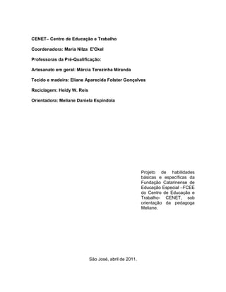 CENET– Centro de Educação e Trabalho

Coordenadora: Maria Nilza E'Ckel

Professoras da Pré-Qualificação:

Artesanato em geral: Márcia Terezinha Miranda

Tecido e madeira: Eliane Aparecida Folster Gonçalves

Reciclagem: Heidy W. Reis

Orientadora: Meliane Daniela Espíndola




                                                       Projeto de habilidades
                                                       básicas e específicas da
                                                       Fundação Catarinense de
                                                       Educação Especial –FCEE
                                                       do Centro de Educação e
                                                       Trabalho- CENET, sob
                                                       orientação da pedagoga
                                                       Meliane.




                            São José, abril de 2011.
 