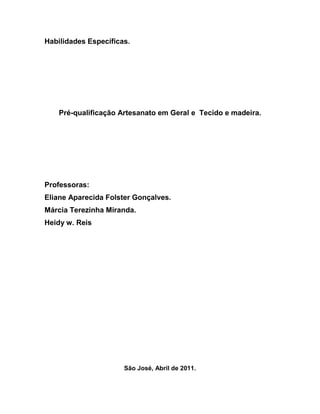 Habilidades Específicas.




    Pré-qualificação Artesanato em Geral e Tecido e madeira.




Professoras:
Eliane Aparecida Folster Gonçalves.
Márcia Terezinha Miranda.
Heidy w. Reis




                      São José, Abril de 2011.
 