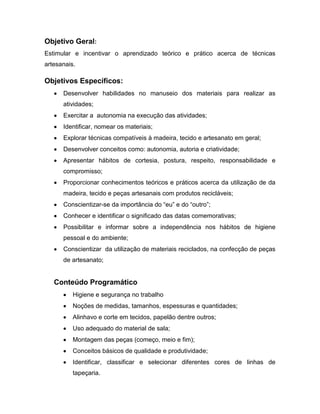 Objetivo Geral:
Estimular e incentivar o aprendizado teórico e prático acerca de técnicas
artesanais.

Objetivos Específicos:
      Desenvolver habilidades no manuseio dos materiais para realizar as
      atividades;
      Exercitar a autonomia na execução das atividades;
      Identificar, nomear os materiais;
      Explorar técnicas compatíveis à madeira, tecido e artesanato em geral;
      Desenvolver conceitos como: autonomia, autoria e criatividade;
      Apresentar hábitos de cortesia, postura, respeito, responsabilidade e
      compromisso;
      Proporcionar conhecimentos teóricos e práticos acerca da utilização de da
      madeira, tecido e peças artesanais com produtos recicláveis;
      Conscientizar-se da importância do “eu” e do “outro”;
      Conhecer e identificar o significado das datas comemorativas;
      Possibilitar e informar sobre a independência nos hábitos de higiene
      pessoal e do ambiente;
      Conscientizar da utilização de materiais reciclados, na confecção de peças
      de artesanato;


   Conteúdo Programático
          Higiene e segurança no trabalho
          Noções de medidas, tamanhos, espessuras e quantidades;
          Alinhavo e corte em tecidos, papelão dentre outros;
          Uso adequado do material de sala;
          Montagem das peças (começo, meio e fim);
          Conceitos básicos de qualidade e produtividade;
          Identificar, classificar e selecionar diferentes cores de linhas de
          tapeçaria.
 