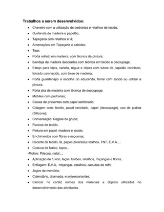 Trabalhos a serem desenvolvidos:
     Chaveiro com a utilização de pedrarias e retalhos de tecido;
     Guirlanda de madeira e papelão;
     Tapeçaria com retalhos e lã;
     Amarrações em Tapeçaria e cabides;
     Tear;
     Porta retrato em madeira, com técnica de pintura;
     Bandeja de madeira decoradas com técnica em tecido e decoupage;
     Estojo para lápis, caneta, régua e clipes com tubos de papelão reciclado,
     forrado com tecido, com base de madeira;
     Porta guardanapo a escolha do educando, forrar com tecido ou utilizar a
     pintura.
     Porta jóia de madeira com técnica de decoupage;
     Móbiles com pedrarias;
     Caixas de presentes com papel sanfonado;
     Colagem com: tecido, papel reciclado, papel (decoupage), uso da pistola
     (Silicone);
     Conversação: Regras de grupo;
     Fuxicos de tecido;
     Pintura em papel, madeira e tecido;
     Enchimentos com fibras e espumas;
     Recorte de tecido, lã, papel (diversos) retalhos, TNT, E.V.A...;
     Costura de fuxico, laços...
  -Motivo: Páscoa, natal...;
     Aplicação de fuxico, laços, botões, retalhos, miçangas e flores;
     Enfiagem: E.V.A, miçangas, retalhos, canudos de refri;
     Jogos da memória;
     Calendário, chamada, e aniversariantes;
     Elencar no cartaz nomes dos materiais e objetos utilizados no
     desenvolvimento das atividades.
 