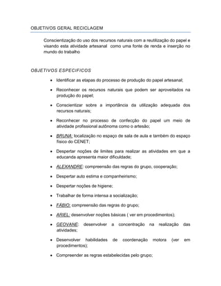 OBJETIVOS GERAL RECICLAGEM

    Conscientização do uso dos recursos naturais com a reutilização do papel e
    visando esta atividade artesanal como uma fonte de renda e inserção no
    mundo do trabalho



OBJETIVOS ESPECIFICOS

          Identificar as etapas do processo de produção do papel artesanal;

          Reconhecer os recursos naturais que podem ser aproveitados na
          produção do papel;

          Conscientizar sobre a importância da utilização adequada dos
          recursos naturais;

          Reconhecer no processo de confecção do papel um meio de
          atividade profissional autônoma como o artesão;

          BRUNA: localização no espaço de sala de aula e também do espaço
          físico do CENET;

          Despertar noções de limites para realizar as atividades em que a
          educanda apresenta maior dificuldade;

          ALEXANDRE: compreensão das regras do grupo, cooperação;

          Despertar auto estima e companheirismo;

          Despertar noções de higiene;

          Trabalhar de forma intensa a socialização;

          FÁBIO: compreensão das regras do grupo;

          ARIEL: desenvolver noções básicas ( ver em procedimentos);

          GEOVANE:      desenvolver   a    concentração   na   realização     das
          atividades;

          Desenvolver habilidades     de    coordenação     motora   (ver     em
          procedimentos);

          Compreender as regras estabelecidas pelo grupo;
 