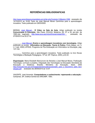 REFERÊNCIAS BIBLIOGRAFICAS


http://www.serprofessoruniversitario.pro.br/ler.php?modulo=12&texto=1569 acessado dia
14/10/2010 as 16:06 Texto de José Manuel Moran Caminhos para a aprendizagem
inovadora. Texto publicado em 28/03/2005



MORAN, José Manuel . O Vídeo na Sala de Aula. Artigo publicado na revista
Comunicação & Educação. São Paulo, ECA-Ed. Moderna, [2]: 27 a 35, jan./abr. de
1995.não paginado. http://www.eca.usp.br/prof/moran/vidsal.htm acessado dia
27/09/2010 as 20:27 hs.



________, José Manuel .Ensino e aprendizagem inovadores com tecnologias. Artigo
publicado na revista Informática na Educação: Teoria & Prática. Porto Alegre, vol. 3,
n.1 (set. 2000) UFRGS. Programa de Pós-Graduação em Informática na Educação, pág.
137-144.

________. Caminhos para a aprendizagem inovadora. Texto publicado no livro Novas
Tecnologias e Mediação Pedagógica, 15ª ed. SP: Papirus, 2009, p.22-24


Organização: Maria Elizabeth Bianconcini de Almeida e José Manuel Moran, Publicação
Tecnologia, currículo e projetos. Integração das Tecnologias na Educação/ Secretaria de
Educação       a  Distância.    Brasília:  Ministério   da    Educação,     Seed,     2005
http://tvescola.mec.gov.br/images/stories/publicacoes/salto_para_o_futuro/livro_salto_tecn
ologias.pdf acessado dia 28/09/2010 as 12:57


VALENTE, José Armando. Computadores e conhecimento: repensando a educação -
Campinas, SP, Gráfica Central da UNICAMP, 1993.
 