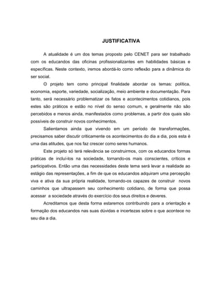 JUSTIFICATIVA

       A atualidade é um dos temas proposto pelo CENET para ser trabalhado
com os educandos das oficinas profissionalizantes em habilidades básicas e
específicas. Neste contexto, iremos abordá-lo como reflexão para a dinâmica do
ser social.
       O projeto tem como principal finalidade abordar os temas: política,
economia, esporte, variedade, socialização, meio ambiente e documentação. Para
tanto, será necessário problematizar os fatos e acontecimentos cotidianos, pois
estes são práticos e estão no nível do senso comum, e geralmente não são
percebidos e menos ainda, manifestados como problemas, a partir dos quais são
possíveis de construir novos conhecimentos.
       Salientamos ainda que vivendo em um período de transformações,
precisamos saber discutir criticamente os acontecimentos do dia a dia, pois esta é
uma das atitudes, que nos faz crescer como seres humanos.
       Este projeto só terá relevância se construirmos, com os educandos formas
práticas de incluí-los na sociedade, tornando-os mais conscientes, críticos e
participativos. Então uma das necessidades deste tema será levar a realidade ao
estágio das representações, a fim de que os educandos adquiram uma percepção
viva e ativa da sua própria realidade, tornando-os capazes de construir novos
caminhos que ultrapassem seu conhecimento cotidiano, de forma que possa
acessar a sociedade através do exercício dos seus direitos e deveres.
       Acreditamos que desta forma estaremos contribuindo para a orientação e
formação dos educandos nas suas dúvidas e incertezas sobre o que acontece no
seu dia a dia.
 