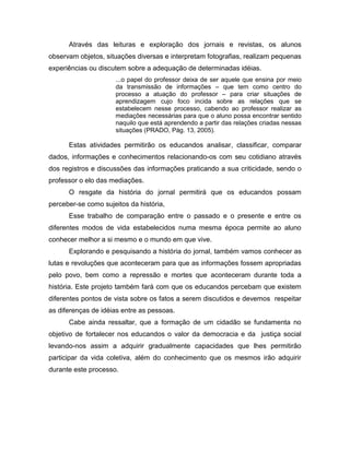 Através das leituras e exploração dos jornais e revistas, os alunos
observam objetos, situações diversas e interpretam fotografias, realizam pequenas
experiências ou discutem sobre a adequação de determinadas idéias.
                     ...o papel do professor deixa de ser aquele que ensina por meio
                     da transmissão de informações – que tem como centro do
                     processo a atuação do professor – para criar situações de
                     aprendizagem cujo foco incida sobre as relações que se
                     estabelecem nesse processo, cabendo ao professor realizar as
                     mediações necessárias para que o aluno possa encontrar sentido
                     naquilo que está aprendendo a partir das relações criadas nessas
                     situações (PRADO, Pág. 13, 2005).

      Estas atividades permitirão os educandos analisar, classificar, comparar
dados, informações e conhecimentos relacionando-os com seu cotidiano através
dos registros e discussões das informações praticando a sua criticidade, sendo o
professor o elo das mediações.
      O resgate da história do jornal permitirá que os educandos possam
perceber-se como sujeitos da história,
      Esse trabalho de comparação entre o passado e o presente e entre os
diferentes modos de vida estabelecidos numa mesma época permite ao aluno
conhecer melhor a si mesmo e o mundo em que vive.
      Explorando e pesquisando a história do jornal, também vamos conhecer as
lutas e revoluções que aconteceram para que as informações fossem apropriadas
pelo povo, bem como a repressão e mortes que aconteceram durante toda a
história. Este projeto também fará com que os educandos percebam que existem
diferentes pontos de vista sobre os fatos a serem discutidos e devemos respeitar
as diferenças de idéias entre as pessoas.
      Cabe ainda ressaltar, que a formação de um cidadão se fundamenta no
objetivo de fortalecer nos educandos o valor da democracia e da justiça social
levando-nos assim a adquirir gradualmente capacidades que lhes permitirão
participar da vida coletiva, além do conhecimento que os mesmos irão adquirir
durante este processo.
 