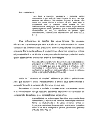 Prado ressalta que:

                      “para fazer a mediação pedagógica, o professor precisa
                      acompanhar o processo de aprendizagem do aluno, ou seja,
                      entender seu caminho, seu universo cognitivo e afetivo, bem
                      como sua cultura, história e contexto de vida. Além disso, é
                      fundamental que o professor tenha clareza da sua
                      intencionalidade pedagógica para saber intervir no processo de
                      aprendizagem do aluno, garantindo que os conceitos utilizados,
                      intuitivamente ou não, na realização do projeto sejam
                      compreendidos, sistematizados e formalizados pelo aluno” (2005,
                      p. 13).


      Para enfrentarmos os desafios dos novos tempos, nós, enquanto
educadoras, precisamos proporcionar aos educandos mais autonomia no pensar,
capacidade de tomar decisões, criatividade, além de uma profunda consciência de
cidadania. Diante desta realidade é preciso formar educandos pensantes, críticos,
originando cidadãos participativos e responsáveis diante da proposta de trabalho
que se desenvolve no processo de ensino e aprendizagem.

                      Cabe ao professor promover o desenvolvimento de atividades que
                      provoquem o envolvimento e a livre participação do aluno, assim
                      como a interação que gera a co-autoria e a articulação entre
                      informações e conhecimentos, com vistas a construir novos
                      conhecimentos que levem à compreensão do mundo e à atuação
                      crítica no contexto (ALMEIDA, 2005, p. 72)


      Além de “ transmitir informações” estaremos propiciando possibilidades
para que educando cresça intelectualmente e amplie seus conhecimentos e
conseqüentemente, a compreensão do mundo em que vive.
      Levando os educandos a estabelecer relações entre novos conhecimentos
e os conhecimentos que já possuem, estaremos ampliando sua capacidade de
compreensão da realidade e por conseqüência o senso crítico.
                      A possibilidade de o aluno poder diversificar a representação do
                      conhecimento, a aplicação de conceitos e estratégias conhecidas
                      formal ou intuitivamente e de utilizar diferentes formas de
                      linguagens e estruturas de pensamento redimensiona o papel da
                      escola e de seus protagonistas (alunos, professores, gestores)
                      (PRADO 2005, Pág. 56)
 