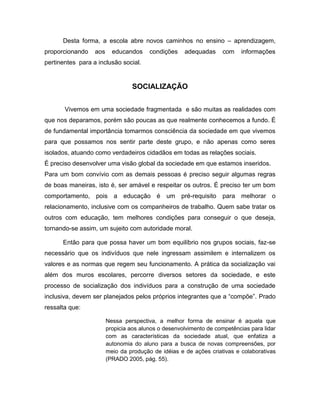 Desta forma, a escola abre novos caminhos no ensino – aprendizagem,
proporcionando    aos     educandos     condições    adequadas      com    informações
pertinentes para a inclusão social.


                                 SOCIALIZAÇÃO


       Vivemos em uma sociedade fragmentada e são muitas as realidades com
que nos deparamos, porém são poucas as que realmente conhecemos a fundo. É
de fundamental importância tomarmos consciência da sociedade em que vivemos
para que possamos nos sentir parte deste grupo, e não apenas como seres
isolados, atuando como verdadeiros cidadãos em todas as relações sociais.
É preciso desenvolver uma visão global da sociedade em que estamos inseridos.
Para um bom convívio com as demais pessoas é preciso seguir algumas regras
de boas maneiras, isto é, ser amável e respeitar os outros. É preciso ter um bom
comportamento, pois a educação é um pré-requisito para melhorar o
relacionamento, inclusive com os companheiros de trabalho. Quem sabe tratar os
outros com educação, tem melhores condições para conseguir o que deseja,
tornando-se assim, um sujeito com autoridade moral.

      Então para que possa haver um bom equilíbrio nos grupos sociais, faz-se
necessário que os indivíduos que nele ingressam assimilem e internalizem os
valores e as normas que regem seu funcionamento. A prática da socialização vai
além dos muros escolares, percorre diversos setores da sociedade, e este
processo de socialização dos indivíduos para a construção de uma sociedade
inclusiva, devem ser planejados pelos próprios integrantes que a “compõe”. Prado
ressalta que:

                        Nessa perspectiva, a melhor forma de ensinar é aquela que
                        propicia aos alunos o desenvolvimento de competências para lidar
                        com as características da sociedade atual, que enfatiza a
                        autonomia do aluno para a busca de novas compreensões, por
                        meio da produção de idéias e de ações criativas e colaborativas
                        (PRADO 2005, pág. 55).
 