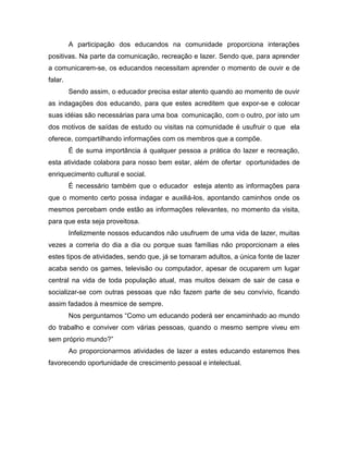 A participação dos educandos na comunidade proporciona interações
positivas. Na parte da comunicação, recreação e lazer. Sendo que, para aprender
a comunicarem-se, os educandos necessitam aprender o momento de ouvir e de
falar.
         Sendo assim, o educador precisa estar atento quando ao momento de ouvir
as indagações dos educando, para que estes acreditem que expor-se e colocar
suas idéias são necessárias para uma boa comunicação, com o outro, por isto um
dos motivos de saídas de estudo ou visitas na comunidade é usufruir o que ela
oferece, compartilhando informações com os membros que a compõe.
         É de suma importância á qualquer pessoa a prática do lazer e recreação,
esta atividade colabora para nosso bem estar, além de ofertar oportunidades de
enriquecimento cultural e social.
         É necessário também que o educador esteja atento as informações para
que o momento certo possa indagar e auxiliá-los, apontando caminhos onde os
mesmos percebam onde estão as informações relevantes, no momento da visita,
para que esta seja proveitosa.
         Infelizmente nossos educandos não usufruem de uma vida de lazer, muitas
vezes a correria do dia a dia ou porque suas famílias não proporcionam a eles
estes tipos de atividades, sendo que, já se tornaram adultos, a única fonte de lazer
acaba sendo os games, televisão ou computador, apesar de ocuparem um lugar
central na vida de toda população atual, mas muitos deixam de sair de casa e
socializar-se com outras pessoas que não fazem parte de seu convívio, ficando
assim fadados à mesmice de sempre.
         Nos perguntamos “Como um educando poderá ser encaminhado ao mundo
do trabalho e conviver com várias pessoas, quando o mesmo sempre viveu em
sem próprio mundo?”
         Ao proporcionarmos atividades de lazer a estes educando estaremos lhes
favorecendo oportunidade de crescimento pessoal e intelectual.
 