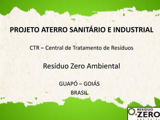 PROJETO ATERRO SANITÁRIO E INDUSTRIAL

     CTR – Central de Tratamento de Resíduos


         Resíduo Zero Ambiental

                GUAPÓ – GOIÁS
                   BRASIL
 