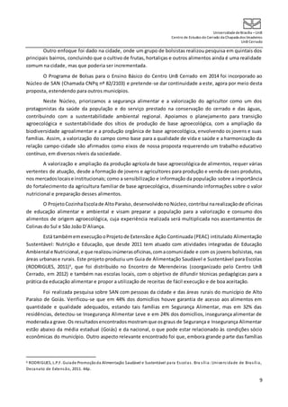 UniversidadedeBrasília –UnB
Centro de Estudos do Cerrado da Chapada dos Veadeiros
UnB Cerrado
9
Outro enfoque foi dado na cidade, onde um grupo de bolsistas realizou pesquisa em quintais dos
principais bairros, concluindo que o cultivo de frutas, hortaliças e outros alimentos ainda é uma realidade
comum na cidade, mas que poderia ser incrementada.
O Programa de Bolsas para o Ensino Básico do Centro UnB Cerrado em 2014 foi incorporado ao
Núcleo de SAN (Chamada CNPq nº 82/2103) e pretende-se dar continuidade a este, agora por meio desta
proposta, estendendo para outros municípios.
Neste Núcleo, priorizamos a segurança alimentar e a valorização do agricultor como um dos
protagonistas da saúde da população e do serviço prestado na conservação do cerrado e das águas,
contribuindo com a sustentabilidade ambiental regional. Apoiamos o planejamento para transição
agroecológica e sustentabilidade dos sítios de produção de base agroecológica, com a ampliação da
biodiversidade agroalimentar e a produção orgânica de base agroecológica, envolvendo os jovens e suas
famílias. Assim, a valorização do campo como base para a qualidade de vida e saúde e a harmonização da
relação campo-cidade são afirmados como eixos de nossa proposta requerendo um trabalho educativo
contínuo, em diversos níveis da sociedade.
A valorização e ampliação da produção agrícola de base agroecológica de alimentos, requer várias
vertentes de atuação, desde a formação de jovens e agricultores para produção e venda desses produtos,
nos mercadoslocaise institucionais; como a sensibilização e informação da população sobre a importância
do fortalecimento da agricultura familiar de base agroecológica, disseminando informações sobre o valor
nutricional e preparação desses alimentos.
O ProjetoCozinhaEscolade AltoParaíso,desenvolvidonoNúcleo,contribui narealizaçãode oficinas
de educação alimentar e ambiental e visam preparar a população para a valorização e consumo dos
alimentos de origem agroecológica, cuja experiência realizada será multiplicada nos assentamentos de
Colinas do Sul e São João D´Aliança.
Está tambémemexecução oProjetode Extensãoe Ação Continuada (PEAC) intitulado Alimentação
Sustentável: Nutrição e Educação, que desde 2011 tem atuado com atividades integradas de Educação
Ambiental e Nutricional,e que realizouinúmerasoficinas,comacomunidade e com os jovens bolsistas, nas
áreas urbanase rurais. Este projeto produziu um Guia de Alimentação Saudável e Sustentável para Escolas
(RODRIGUES, 2011)6
, que foi distribuído no Encontro de Merendeiras (coorganizado pelo Centro UnB
Cerrado, em 2012) e também nas escolas locais, com o objetivo de difundir técnicas pedagógicas para a
prática da educação alimentar e propor a utilização de receitas de fácil execução e de boa aceitação.
Foi realizada pesquisa sobre SAN com pessoas da cidade e das áreas rurais do município de Alto
Paraíso de Goiás. Verificou-se que em 44% dos domicílios houve garantia de acesso aos alimentos em
quantidade e qualidade adequados, estando tais famílias em Segurança Alimentar, mas em 32% das
residências, detectou-se Insegurança Alimentar Leve e em 24% dos domicílios, insegurança alimentar de
moderadaa grave.Os resultadosencontradosmostramque osgraus de Segurança e Insegurança Alimentar
estão abaixo da média estadual (Goiás) e da nacional, o que pode estar relacionado às condições sócio
econômicas do município. Outro aspecto relevante encontrado foi que, embora grande parte das famílias
6 RODRIGUES, L.P.F. Guiade Promoçãoda Alimentação Saudável e Sustentável para Escolas. Bra sília: Universidade de Brasília,
Decanato de Extensão, 2011. 44p.
 