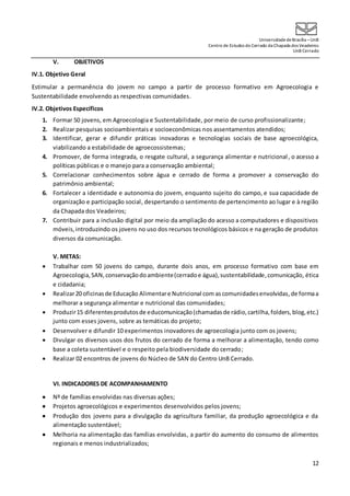 UniversidadedeBrasília –UnB
Centro de Estudos do Cerrado da Chapada dos Veadeiros
UnB Cerrado
12
V. OBJETIVOS
IV.1. Objetivo Geral
Estimular a permanência do jovem no campo a partir de processo formativo em Agroecologia e
Sustentabilidade envolvendo as respectivas comunidades.
IV.2. Objetivos Específicos
1. Formar 50 jovens, em Agroecologia e Sustentabilidade, por meio de curso profissionalizante;
2. Realizar pesquisas socioambientais e socioeconômicas nos assentamentos atendidos;
3. Identificar, gerar e difundir práticas inovadoras e tecnologias sociais de base agroecológica,
viabilizando a estabilidade de agroecossistemas;
4. Promover, de forma integrada, o resgate cultural, a segurança alimentar e nutricional, o acesso a
políticas públicas e o manejo para a conservação ambiental;
5. Correlacionar conhecimentos sobre água e cerrado de forma a promover a conservação do
patrimônio ambiental;
6. Fortalecer a identidade e autonomia do jovem, enquanto sujeito do campo, e sua capacidade de
organização e participação social, despertando o sentimento de pertencimento ao lugar e à região
da Chapada dos Veadeiros;
7. Contribuir para a inclusão digital por meio da ampliação do acesso a computadores e dispositivos
móveis,introduzindo os jovens no uso dos recursos tecnológicos básicos e na geração de produtos
diversos da comunicação.
V. METAS:
 Trabalhar com 50 jovens do campo, durante dois anos, em processo formativo com base em
Agroecologia,SAN,conservaçãodoambiente(cerradoe água),sustentabilidade,comunicação, ética
e cidadania;
 Realizar20 oficinasde Educação Alimentare Nutricional com ascomunidadesenvolvidas,de formaa
melhorar a segurança alimentar e nutricional das comunidades;
 Produzir15 diferentesprodutosde educomunicação(chamadasde rádio,cartilha,folders,blog,etc.)
junto com esses jovens, sobre as temáticas do projeto;
 Desenvolver e difundir 10 experimentos inovadores de agroecologia junto com os jovens;
 Divulgar os diversos usos dos frutos do cerrado de forma a melhorar a alimentação, tendo como
base a coleta sustentável e o respeito pela biodiversidade do cerrado;
 Realizar 02 encontros de jovens do Núcleo de SAN do Centro UnB Cerrado.
VI. INDICADORES DE ACOMPANHAMENTO
 Nº de famílias envolvidas nas diversas ações;
 Projetos agroecológicos e experimentos desenvolvidos pelos jovens;
 Produção dos jovens para a divulgação da agricultura familiar, da produção agroecológica e da
alimentação sustentável;
 Melhoria na alimentação das famílias envolvidas, a partir do aumento do consumo de alimentos
regionais e menos industrializados;
 