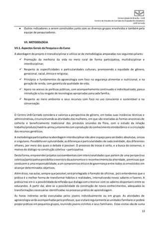 UniversidadedeBrasília –UnB
Centro de Estudos do Cerrado da Chapada dos Veadeiros
UnB Cerrado
13
 Outros indicadores a serem construídos junto com os diversos grupos envolvidos e também pela
equipe de pesquisadores.
VII. METODOLOGIA
VII.1. Aspectos Gerais da Pesquisa e do Curso
A abordagem do projeto é transdisciplinar e utiliza-se de metodologias amparadas nos seguintes pilares:
 Promoção da melhoria da vida no meio rural de forma participativa, multidisciplinar e
interdisciplinar;
 Respeito às especificidades e particularidades culturais, promovendo a equidade de gênero,
geracional, racial, étnica e religiosa;
 Princípios e fundamentos da agroecologia com foco na segurança alimentar e nutricional, e na
geração de renda, com garantia da qualidade de vida;
 Apoio no acesso ás políticas públicas, com acompanhamento continuado e individualizado, para a
introdução e/ou resgate de tecnologias apropriadas para cada família;
 Respeito ao meio ambiente e seus recursos com foco no uso consciente e sustentável e na
conservação.
O Centro UnB Cerrado considera e valoriza a perspectiva de gênero, em todas suas instâncias técnicas e
administrativas,circunscrevendoasatividadesdasmulheres, em que são reveladas as formas ancestrais de
colheita e beneficiamento tradicional dos produtos oriundos da flora, com o estudo da relação
trabalho/produto/matéria-primajuntamente comaprodução doconhecimentoetnobotânico e a circulação
dos recursos genéticos.
A metodologiaparticipativanaabordageminterdisciplinarnão abre espaço para verdades absolutas, únicas
e singulares.Possibilitaverapluralidade,asdiferençase particularidades de cada realidade, dos diferentes
olhares, por meio dos quais o debate é possível. O processo de trocas é certo, e a busca do consenso, o
motivo do diálogo na construção coletiva – participativa.
Destaforma,empreenderprojetossocioambientaiscomintencionalidades que partem de uma perspectiva
coletiva/participativapossibilitaoexercíciodaautonomiae o reconhecimentoda alteridade, premissas que
conduzema umaresponsabilidade,aumcompromissoéticoe de governança entre todos os envolvidos em
alcançar determinados objetivos.
Alémdisso,nasaulas,sempre que possível,seráprivilegiado o formato de oficinas, pois entendemos que a
prática é a melhor forma de transformar hábitos e realidades, internalizando novos saberes e fazeres. A
prática traz emsi a possibilidadedareflexãoque dialogacoma teoriae com os saberes disponíveis entre os
educandos. A partir daí, abre-se a possibilidade da construção de novos conhecimentos, adequados às
transformações necessárias identificadas no processo prático de aprendizagem.
As horas indiretas serão executadas pelos jovens individualmente ou em grupo. As atividades de
agroecologiaserãoacompanhadaspeloprofessor,que visitaráregularmenteasunidadesfamiliarese poderá
proporpráticas empequenosgrupos,reunindo jovens vizinhos e seus familiares. Estas visitas são de suma
 