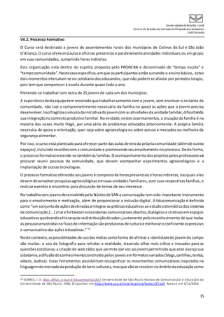 UniversidadedeBrasília –UnB
Centro de Estudos do Cerrado da Chapada dos Veadeiros
UnB Cerrado
15
VII.2. Processo Formativo
O Curso será destinado a jovens de assentamentos rurais dos municípios de Colinas do Sul e São João
D´Aliança.O cursoofereceráaulase oficinaspresenciase paralelamenteatividades individuais ou em grupo
em suas comunidades, cumprindo horas indiretas.
Esta organização está dentro do espírito proposto pelo PRONERA e denominado de “tempo escola” e
“tempocomunidade”.Nestecasoespecífico,emque osparticipantesestão cursando o ensino básico, estes
doismomentosintercalam-se no cotidiano dos educandos, que não podem se afastar por períodos longos,
pois tem que comparecer à escola durante quase todo o ano.
Pretende-se trabalhar com cerca de 25 jovens de cada um dos municípios.
A experiênciadestaequipetemmostradoque trabalharsomente com o jovem, sem envolver o restante da
comunidade, não traz o comprometimento necessário da família no apoio às ações que o jovem precisa
desenvolver.Issofragilizaovínculoda iniciativadojovemcomasatividadesdaunidade familiar,dificultando
sua integraçãonocontextoprodutivofamiliar.Naverdade,nestesassentamentos,a situação da família é na
maioria das vezes muito frágil, por uma série de problemas colocados anteriormente. A própria família
necessita de apoio e orientação, quer seja sobre agroecologia ou sobre acesso a mercados ou melhoria da
segurança alimentar.
Por isso,ocurso estáplanejadoparaoferecerparte das aulasdentroda própriacomunidade (alémde outros
espaços),incluindo reuniõescoma comunidade e promovendoseuenvolvimentono processo. Desta forma,
o processoformativoestende-se tambémàsfamílias.Oacompanhamentodosprojetospelos professoresvai
procurar reunir pessoas da comunidade, que devem acompanhar experimentos agroecológicos e a
implantação de outras tecnologias.
O processoformativo oferecidoaosjovensé compostode horaspresenciaise horasindiretas,nasquais eles
devemdesenvolverpesquisasagroecológicasemsuasunidades familiares, com suas respectivas famílias, e
realizar eventos e encontros para discussão de temas de seu interesse.
No trabalhocomjovensdesenvolvidopeloNúcleode SAN a comunicação tem sido importante instrumento
para o envolvimento e motivação, além de proporcionar a inclusão digital. A Educomunicação é definida
como “um conjuntode açõesdestinadasaintegraras práticaseducativasaoestudosistemáticodossistemas
de comunicação,[...] criare fortalecerecossistemascomunicativosabertos,dialógicose criativosemespaços
educativosquebrandoahierarquianadistribuiçãodosaber,justamente pelo reconhecimento de que todas
as pessoasenvolvidasnofluxode informaçãosãoprodutorasde culturae melhoraro coeficiente expressivo
e comunicativo das ações educativas." 10
Neste contexto,aspossibilidadesde usodasmídiascomoforma de afirmara identidadedojovemdo campo
são muitas: o uso da fotografia para retratar a realidade, trazendo olhar mais crítico e inovador para as
questõescotidianas; a criação de web rádio que permite dar voz ao jovem permitindo que este exerça sua
cidadania;a difusãodoconhecimentoconstruídopelosjovens emformatosvariados(blogs,cartilhas,textos,
vídeos, áudios). Essas ferramentas possibilitam ressignificar os movimentos comunicativos inspirados na
linguagemdomercadodaprodução de bensculturais,masque vãose resolvernoâmbitodaeducaçãocomo
10 SOARES, I. O.. Mas, afinal, o que é Educomunicação? Universidade de São Paulo Núcleo de Comunicação e Educação da
Universidade de São Paulo. 1996. Disponível em:http://www.usp.br/nce/wcp/arq/textos/27.pdf. Acesso em 5/11/2014.
 