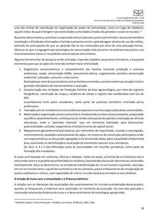 UniversidadedeBrasília –UnB
Centro de Estudos do Cerrado da Chapada dos Veadeiros
UnB Cerrado
16
uma das formas de reprodução de organização de poder da comunidade, como um lugar de cidadania,
aquele índice do qual emergem nas esteticidades e eticidades (modos de perceber e estar no mundo).11
Buscamosdessamaneira,promoveraexpressãocomunicativadosjovens permitindo o acesso democrático
à produção e difusãode informaçõese facilitaroprocesso ensino-aprendizagem através do uso das mídias,
partindo do pressuposto de que se aprende não só nas instituições por meio de uma educação formal .
Observa-se que a linguagem das tecnologias de comunicação está presente no cotidiano dos jovens, nos
relacionamentos sociais e nas práticas comunicativas comunitárias.
Algumas ferramentas de pesquisa serão utilizadas, trazendo subsídios ao processo formativo, e buscando
elementos para que as ações de extensão tenham maior efetividade.
1. Diagnóstico socioeconômico e socioambiental das famílias incluindo produção e sistemas
produtivos, saúde, alimentação (SAN), saneamento básico, esgotamento sanitário, preservação
ambiental, educação, consumo, entre outras.
Realizadopormeiode questionárioscomasfamíliasenvolvidas,caracterizandosuasituaçãoinicial e
gerando indicadores de monitoramento e avaliação.
2. Caracterização das Unidades de Produção Familiar de base agroecológica, por meio de registros
fotográficos, construção de croquis, relatórios de campo e registro das coordenadas com uso de
GPS.
Levantamento feito pelos estudantes, como parte do processo formativo, orientado pelos
professores.
3. Interaçãocom os moradoresemcircunstânciasespeciaise eventosorganizadospelas comunidades.
4. Mobilizaçãoe organizaçãosocial e comunitária,fortalecendoasredessociaisexistentes,propiciando
equilíbrio,desenvolvimento,confiançasocial,tendo como ponto de partida a realização de oficinas
educativas, onde o “aprender fazendo” seja um elemento facilitador para desenvolver
potencialidades, atitudes cooperativas e fortalecimento do capital social;
5. Mapeamentoagroambiental participativo, por intermédio de mapa falado, visando a investigação,
monitoramento,avaliaçãoe planejamentode ações, em processo de construção participativa onde
um mapa temáticoe as discussõesagregadasaele fornecerãodadossobre aqualidade ambiental da
área, auxiliando na identificação e localização de elementos naturais e/ou antrópicos.
Os itens 3, 4 e 5 são efetivados junto às comunidades em reuniões periódicas, como parte da
formação dos estudantes.
O curso será baseado em vivências, oficinas e debates. Estão em pauta, as formas de se relacionar com o
meioonde viveme osproblemasenfrentadosnocotidiano,favorecendoabusca de alternativas construídas
coletivamente. Atua-se desta forma, no sentido de transformação de um ser humano sujeitado, alienado,
emum ser humanoativo,sujeitode suahistóriae de seuprocesso,parao embasamentode umageração de
jovens autônomos e críticos, com capacidade de intervir na vida cotidiana em todos os seus âmbitos.
A relação do Curso com a comunidade e o Processo Seletivo:
A relação com as lideranças das associações dos assentamentos foi iniciada na elaboração deste projeto,
quando se dispuseram a mobilizar seus associados no momento da execução. Foi com eles pactuada a
construção coletiva da dinâmica do curso e o desenvolvimento de tecnologias apropriadas.
11SCHAUN, Angela. Educomunicação: reflexões e princípios, RJ:Mauad, 2002, 128p.
 