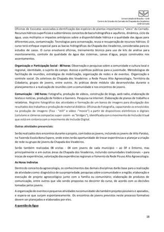 UniversidadedeBrasília –UnB
Centro de Estudos do Cerrado da Chapada dos Veadeiros
UnB Cerrado
18
Oficinas de Exsicatas associadas à identificação das espécies de plantas importantes e "úteis" do Cerrado.
Recursos hídricossuperficiaise subterrâneos:conceitosde baciahidrográfica e aquíferos, dinâmica, ciclo da
água, usos múltiplos e impactos antrópicos sobre a disponibilidade hídrica e a qualidade das águas para
diferentesusos, contaminação. Tecnologias para conservação, reuso e recuperação de recursos hídricos. O
curso terá enfoque especial para as bacias hidrográficas da Chapada dos Veadeiros, consideradas para os
estudos de casos. O curso envolverá oficinas, treinamento técnico para uso de kits de análise para
monitoramento, controle da qualidade da água das cisternas, caixas d´água, poços construídos nos
assentamentos.
Organização e Participação Social - 80 horas: Observação e pesquisas sobre a comunidade e cultura local e
regional, identidade, o sujeito do campo. Acesso a políticas públicas para a juventude. Metodologias de
facilitação de reuniões, estratégias de mobilização, organização de redes e de eventos. Organização e
controle social. Os coletivos da Chapada dos Veadeiros: a Rede Pouso Alto Agroecologia, Território da
Cidadania, grupos de jovens, entre outros. As práticas deste módulo são desenvolvidas durante o
planejamento e a realização de reuniões com a comunidade e nos encontros de jovens.
Comunicação - 140 horas: Fotografia, produção de vídeos, construção de blogs, web radio, elaboração de
textose notícias, produção de folders e banners. Pesquisa na Internet. Elaboração de planos de trabalho e
relatórios. Registro fotográfico das atividades e formação de um banco de imagens para divulgação dos
resultadosdostrabalhose produçãode material didático.Oficinasde Fotografia, capacitando os envolvidos
na produção de imagens (fixa - "still" e vídeo -"movie") a partir de dispositivos eletrônicos e digitais
(celularese câmerascompactassuper-zoom- as"bridges"),identificadacomomovimentode InclusãoVisual
que está em sintonia com o movimento de Inclusão Digital.
Outras atividades presenciais:
Serãorealizados doisencontros durante oprojeto,comtodososjovens,incluindoosjovens de Alto Paraíso,
na Fazenda Escola Bona Espero, onde estes terão oportunidade de trocar experiências e planejar a criação
de rede ou grupo de jovens da Chapada dos Veadeiros.
Serão também realizadas 08 visitas - 04 com jovens de cada município – ao DF e Entorno, mas
principalmente e em outras áreas da Chapada dos Veadeiros, incluindo comunidades tradicionais – para
trocas de experiências,valorizaçãodasexperiênciasregionais e fomento da Rede Pouso Alto Agroecologia.
As Horas Indiretas
Dentrodo conceitoda agroecologia, os conhecimentos das demais disciplinas darão base para a realização
de atividadescomo: diagnósticode suapropriedade;pesquisassobre acomunidade e aregião; elaboração e
execução de projeto agroecológico junto com a família ou comunitário; elaboração de produtos de
comunicação, entre outros que vão sendo propostas no decorrer do curso, de acordo com as decisões
tomadas pelos jovens.
A organizaçãode eventose pequenasatividadesnacomunidade sãotambémprojetospossíveis e apoiados,
e espera-se que surjam espontaneamente. Os encontros de jovens previstos neste processo formativo
devem ser planejados e elaborados por eles.
A questão da Água
 