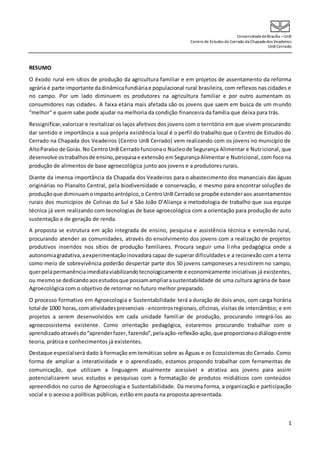 UniversidadedeBrasília –UnB
Centro de Estudos do Cerrado da Chapada dos Veadeiros
UnB Cerrado
1
RESUMO
O êxodo rural em sítios de produção da agricultura familiar e em projetos de assentamento da reforma
agrária é parte importante dadinâmica fundiáriae populacional rural brasileira, com reflexos nas cidades e
no campo. Por um lado diminuem os produtores na agricultura familiar e por outro aumentam os
consumidores nas cidades. A faixa etária mais afetada são os jovens que saem em busca de um mundo
“melhor” e quem sabe pode ajudar na melhoria da condição financeira da família que deixa para trás.
Ressignificar,valorizar e revitalizar os laços afetivos dos jovens com o território em que vivem procurando
dar sentido e importância a sua própria existência local é o perfil do trabalho que o Centro de Estudos do
Cerrado na Chapada dos Veadeiros (Centro UnB Cerrado) vem realizando com os jovens no município de
AltoParaíso de Goiás.No CentroUnB Cerradofuncionao Núcleode Segurança Alimentar e Nutricional, que
desenvolve ostrabalhosde ensino,pesquisae extensão emSegurançaAlimentar e Nutricional, com foco na
produção de alimentos de base agroecológica junto aos jovens e a produtores rurais.
Diante da imensa importância da Chapada dos Veadeiros para o abastecimento dos mananciais das águas
originárias no Planalto Central, pela biodiversidade e conservação, e mesmo para encontrar soluções de
produçãoque diminuamoimpactoantrópico,o CentroUnB Cerradose propõe estenderaos assentamentos
rurais dos municípios de Colinas do Sul e São João D’Aliança a metodologia de trabalho que sua equipe
técnica já vem realizando com tecnologias de base agroecológica com a orientação para produção de auto
sustentação e de geração de renda.
A proposta se estrutura em ação integrada de ensino, pesquisa e assistência técnica e extensão rural,
procurando atender as comunidades, através do envolvimento dos jovens com a realização de projetos
produtivos inseridos nos sítios de produção familiares. Procura seguir uma linha pedagógica onde a
autonomiagradativa,aexperimentaçãoinovadora capaz de superar dificuldades e a reconexão com a terra
como meio de sobrevivência poderão despertar parte dos 50 jovens camponeses a resistirem no campo,
querpelapermanênciaimediataviabilizandotecnologicamente e economicamente iniciativas já existentes,
ou mesmose dedicandoaosestudosque possamampliarasustentabilidade de uma cultura agrária de base
Agroecológica com o objetivo de retornar no futuro melhor preparado.
O processo formativo em Agroecologia e Sustentabilidade terá a duração de dois anos, com carga horária
total de 1000 horas,com atividadespresenciais - encontrosregionais,oficinas, visitas de intercâmbio; e em
projetos a serem desenvolvidos em cada unidade familiar de produção, procurando integrá-los ao
agroecossistema existente. Como orientação pedagógica, estaremos procurando trabalhar com o
aprendizadoatravésdo“aprenderfazer,fazendo”,pelaação-reflexão-ação,que proporcionaodiálogoentre
teoria, prática e conhecimentos já existentes.
Destaque especialserá dado à formação em temáticas sobre as Águas e os Ecossistemas do Cerrado. Como
forma de ampliar a interatividade e o aprendizado, estamos propondo trabalhar com ferramentas de
comunicação, que utilizam a linguagem atualmente acessível e atrativa aos jovens para assim
potencializarem seus estudos e pesquisas com a formatação de produtos midiáticos com conteúdos
apreendidos no curso de Agroecologia e Sustentabilidade. Da mesma forma, a organização e participação
social e o acesso a políticas públicas, estão em pauta na proposta apresentada.
 