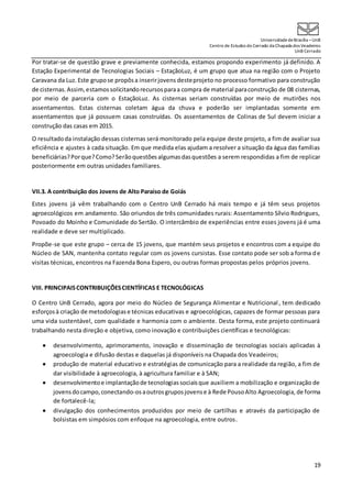 UniversidadedeBrasília –UnB
Centro de Estudos do Cerrado da Chapada dos Veadeiros
UnB Cerrado
19
Por tratar-se de questão grave e previamente conhecida, estamos propondo experimento já definido. A
Estação Experimental de Tecnologias Sociais – EstaçãoLuz, é um grupo que atua na região com o Projeto
Caravana da Luz. Este grupose propôsa inserirjovens desteprojeto no processo formativo para construção
de cisternas.Assim,estamossolicitandorecursosparaa compra de material paraconstrução de 08 cisternas,
por meio de parceria com o EstaçãoLuz. As cisternas seriam construídas por meio de mutirões nos
assentamentos. Estas cisternas coletam água da chuva e poderão ser implantadas somente em
assentamentos que já possuem casas construídas. Os assentamentos de Colinas de Sul devem iniciar a
construção das casas em 2015.
O resultadoda instalação dessas cisternas será monitorado pela equipe deste projeto, a fim de avaliar sua
eficiência e ajustes à cada situação. Em que medida elas ajudam a resolver a situação da água das famílias
beneficiárias?Porque?Como?Serãoquestões algumasdasquestões a serem respondidas a fim de replicar
posteriormente em outras unidades familiares.
VII.3. A contribuição dos Jovens de Alto Paraíso de Goiás
Estes jovens já vêm trabalhando com o Centro UnB Cerrado há mais tempo e já têm seus projetos
agroecológicos em andamento. São oriundos de três comunidades rurais: Assentamento Sílvio Rodrigues,
Povoado do Moinho e Comunidade do Sertão. O intercâmbio de experiências entre esses jovens já é uma
realidade e deve ser multiplicado.
Propõe-se que este grupo – cerca de 15 jovens, que mantém seus projetos e encontros com a equipe do
Núcleo de SAN, mantenha contato regular com os jovens cursistas. Esse contato pode ser sob a forma de
visitas técnicas, encontros na Fazenda Bona Espero, ou outras formas propostas pelos próprios jovens.
VIII. PRINCIPAISCONTRIBUIÇÕESCIENTÍFICAS E TECNOLÓGICAS
O Centro UnB Cerrado, agora por meio do Núcleo de Segurança Alimentar e Nutricional, tem dedicado
esforçosà criação de metodologiase técnicas educativas e agroecológicas, capazes de formar pessoas para
uma vida sustentável, com qualidade e harmonia com o ambiente. Desta forma, este projeto continuará
trabalhando nesta direção e objetiva, como inovação e contribuições científicas e tecnológicas:
 desenvolvimento, aprimoramento, inovação e disseminação de tecnologias sociais aplicadas à
agroecologia e difusão destas e daquelas já disponíveis na Chapada dos Veadeiros;
 produção de material educativo e estratégias de comunicação para a realidade da região, a fim de
dar visibilidade à agroecologia, à agricultura familiar e à SAN;
 desenvolvimentoe implantaçãode tecnologiassociaisque auxiliem a mobilização e organização de
jovensdocampo,conectando-osaoutrosgruposjovense à Rede PousoAlto Agroecologia, de forma
de fortalecê-la;
 divulgação dos conhecimentos produzidos por meio de cartilhas e através da participação de
bolsistas em simpósios com enfoque na agroecologia, entre outros.
 