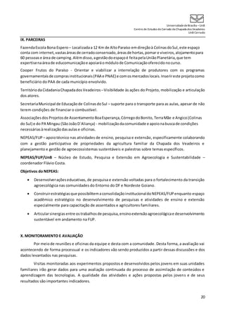UniversidadedeBrasília –UnB
Centro de Estudos do Cerrado da Chapada dos Veadeiros
UnB Cerrado
20
IX. PARCEIRAS
FazendaEscolaBona Espero – Localizadaa 12 Km de AltoParaíso emdireçãoà ColinasdoSul,este espaço
conta com internet,vastasáreasde cerradoconservado,áreasde hortas,pomar e viveiros,alojamentopara
60 pessoas e área de camping.Alémdisso,agestãodoespaçoé feitapelaUniãoPlanetária,que tem
expertisenaáreade educomunicaçãoe apoiaráomódulode Comunicaçãooferecidonocurso.
Cooper Frutos do Paraíso - Orientar e viabilizar a interrelação de produtores com os programas
governamentaisde comprasinstitucionais(PAA e PNAE) e comosmercadoslocais.Inserireste projetocomo
beneficiário do PAA de cada município envolvido.
TerritóriodaCidadaniaChapadados Veadeiros –Visibilidade às ações do Projeto, mobilização e articulação
dos atores.
SecretariaMunicipal de Educaçãode ColinasdoSul – suporte para o transporte para as aulas, apesar de não
terem condições de financiar o combustível.
Associaçõesdos Projetosde Assentamento BoaEsperança,CórregodoBonito, TerraMãe e Angico(Colinas
do Sul) e do PA Mingau (SãoJoãoD´Aliança) - mobilizaçãodacomunidade e apoionabuscade condições
necessáriasàrealizaçãodasaulase oficinas.
NEPEAS/FUP – apoiotécnico nas atividades de ensino, pesquisa e extensão, especificamente colaborando
com a gestão participativa de propriedades da agricultura familiar da Chapada dos Veadeiros e
planejamento e gestão de agroecossistemas sustentáveis e palestras sobre temas específicos.
NEPEAS/FUP/UnB – Núcleo de Estudo, Pesquisa e Extensão em Agroecologia e Sustentabilidade –
coordenador Flávio Costa.
Objetivos do NEPEAS:
 Desenvolveraçõeseducativas, de pesquisa e extensão voltadas para o fortalecimento da transição
agroecológica nas comunidades do Entorno do DF e Nordeste Goiano.
 Construirestratégiasque possibilitemaconsolidaçãoinstitucionaldoNEPEAS/FUPenquanto espaço
acadêmico estratégico no desenvolvimento de pesquisas e atividades de ensino e extensão
especialmente para capacitação de assentados e agricultores familiares.
 Articularsinergiasentre ostrabalhosde pesquisa,ensinoextensãoagroecológicae desenvolvimento
sustentável em andamento na FUP.
X. MONITORAMENTO E AVALIAÇÃO
Por meiode reuniões e oficinas da equipe e desta com a comunidade. Desta forma, a avaliação vai
acontecendo de forma processual e os indicadores vão sendo produzidos a partir dessas discussões e dos
dados levantados nas pesquisas.
Visitas monitoradas aos experimentos propostos e desenvolvidos pelos jovens em suas unidades
familiares irão gerar dados para uma avaliação continuada do processo de assimilação de conteúdos e
aprendizagem das tecnologias. A qualidade das atividades e ações propostas pelos jovens e de seus
resultados são importantes indicadores.
 