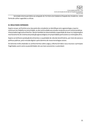 UniversidadedeBrasília –UnB
Centro de Estudos do Cerrado da Chapada dos Veadeiros
UnB Cerrado
21
Será dadoretornoperiódico ao colegiado do Território da Cidadania Chapada dos Veadeiros, como
forma de colher sugestões e críticas.
XI. RESULTADOS ESPERADOS
Espera-se que,aofinal docurso,boa parte dos estudantes se identifique comaagroecologia,e queira
continuarseutrabalhona comunidade,ou darcontinuidade aosestudos nestaáreaouem outrastemáticas
relacionadasàagriculturafamiliar. Devemtambémterdesenvolvidoacapacidade de atuar na implantaçãoe
monitoramento de sistemasde produçãoagroecológicos empropriedadesparticulares ouinstituiçõesafins.
Espera-se melhoraraproduçãode alimentos e a qualidade de vida dos beneficiários, por meio do acesso a
políticas públicas, pela inclusão digital o pelo domínio de novas tecnologias sociais.
Os bolsistas terão ampliado os conhecimentos sobre a água, o Bioma Cerrado e seus recursos e principais
fragilidades assim como as possibilidades de uso mais consciente e sustentável.
 
